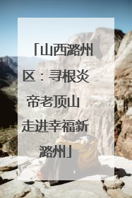 山西潞州区：寻根炎帝老顶山 走进幸福新潞州