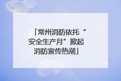常州消防依托“安全生产月”掀起消防宣传热潮