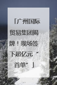 广州国际贸易集团揭牌！现场签下超亿元“首单”