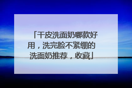 干皮洗面奶哪款好用，洗完脸不紧绷的洗面奶推荐，收藏