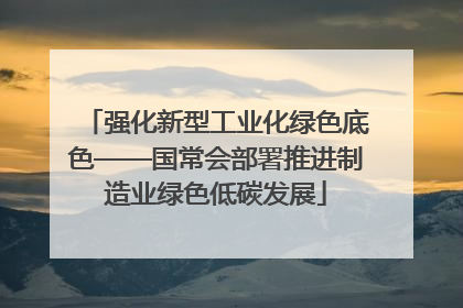 强化新型工业化绿色底色——国常会部署推进制造业绿色低碳发展