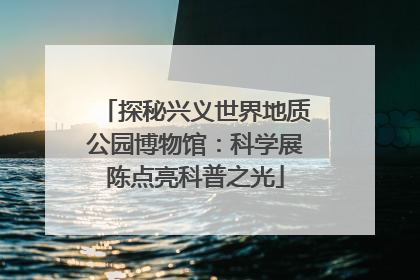 探秘兴义世界地质公园博物馆：科学展陈点亮科普之光