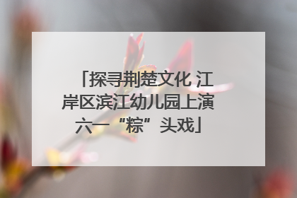 探寻荆楚文化 江岸区滨江幼儿园上演六一“粽”头戏