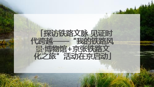 探访铁路文脉 见证时代跨越——“我的铁路风景·博物馆+京张铁路文化之旅”活动在京启动
