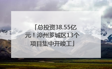 总投资38.55亿元！漳州芗城区13个项目集中开竣工