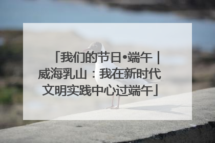 我们的节日•端午｜威海乳山：我在新时代文明实践中心过端午
