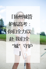 扬州城管护航高考：你们全力以赴 我们全“城”守护