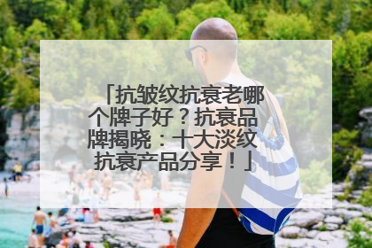 抗皱纹抗衰老哪个牌子好？抗衰品牌揭晓：十大淡纹抗衰产品分享！