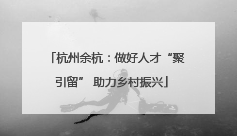 杭州余杭：做好人才“聚引留” 助力乡村振兴