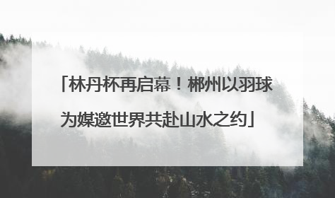 林丹杯再启幕！郴州以羽球为媒邀世界共赴山水之约
