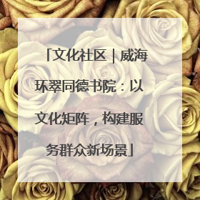 文化社区｜威海环翠同德书院：以文化矩阵，构建服务群众新场景