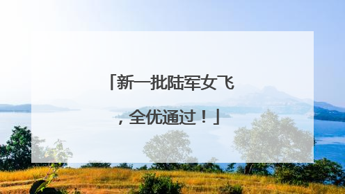 新一批陆军女飞，全优通过！