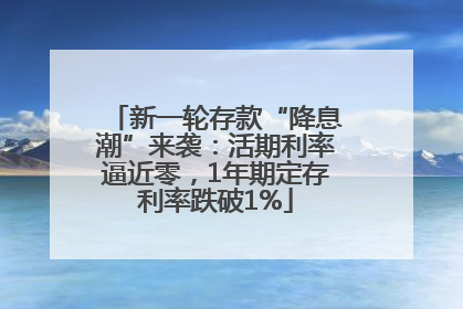 新一轮存款“降息潮”来袭：活期利率逼近零，1年期定存利率跌破1%