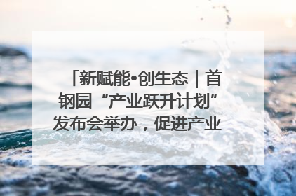 新赋能•创生态｜首钢园“产业跃升计划”发布会举办，促进产业合作交流走深走实