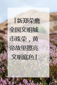 新郑荣膺全国文明城市殊荣，黄帝故里擦亮文明底色