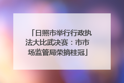 日照市举行行政执法大比武决赛：市市场监管局荣摘桂冠