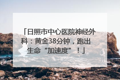 日照市中心医院神经外科：黄金38分钟，跑出生命“加速度”！