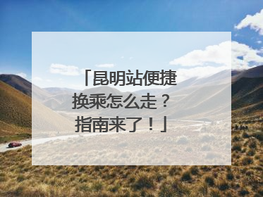 昆明站便捷换乘怎么走？指南来了！