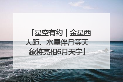 星空有约｜金星西大距、水星伴月等天象将亮相6月天宇