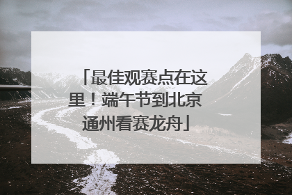 最佳观赛点在这里！端午节到北京通州看赛龙舟