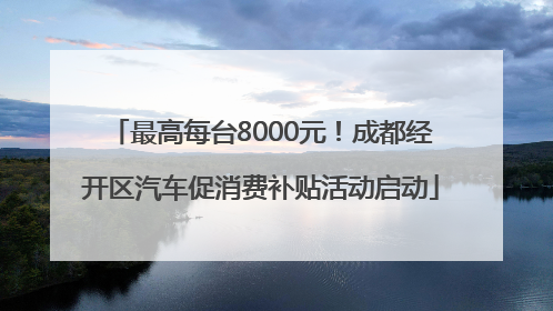 最高每台8000元！成都经开区汽车促消费补贴活动启动