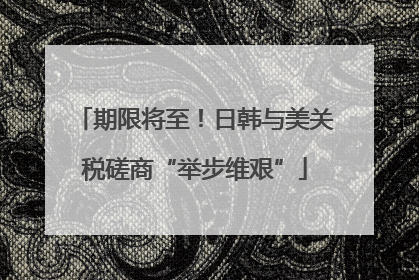 期限将至！日韩与美关税磋商“举步维艰”