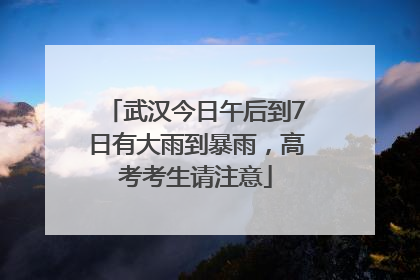 武汉今日午后到7日有大雨到暴雨，高考考生请注意