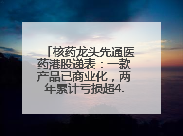 核药龙头先通医药港股递表：一款产品已商业化，两年累计亏损超4.6亿元