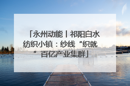 永州动能丨祁阳白水纺织小镇：纱线“织就”百亿产业集群