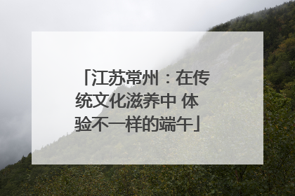 江苏常州：在传统文化滋养中 体验不一样的端午