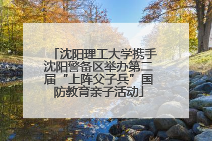 沈阳理工大学携手沈阳警备区举办第二届“上阵父子兵”国防教育亲子活动