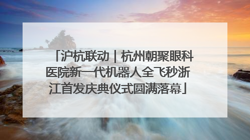 沪杭联动｜杭州朝聚眼科医院新一代机器人全飞秒浙江首发庆典仪式圆满落幕