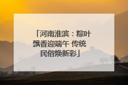 河南淮滨：粽叶飘香迎端午 传统民俗焕新彩