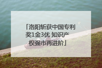 洛阳斩获中国专利奖1金3优 知识产权强市再进阶