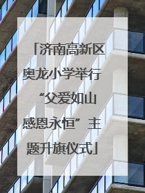 济南高新区奥龙小学举行“父爱如山 感恩永恒”主题升旗仪式