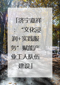 济宁嘉祥：“文化浸润+实践服务”赋能产业工人队伍建设