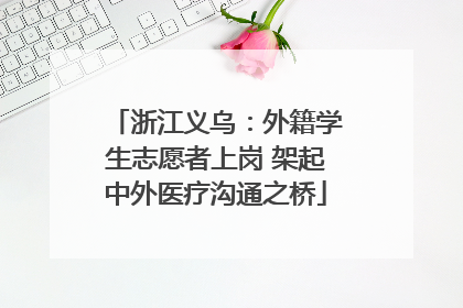 浙江义乌：外籍学生志愿者上岗 架起中外医疗沟通之桥