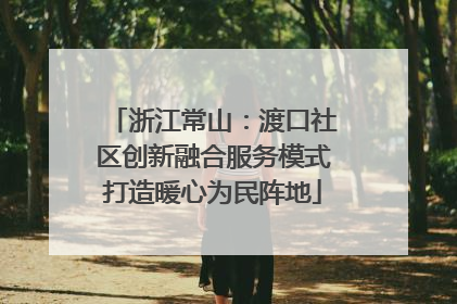 浙江常山：渡口社区创新融合服务模式打造暖心为民阵地