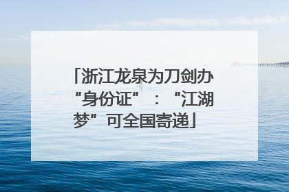 浙江龙泉为刀剑办“身份证”：“江湖梦”可全国寄递