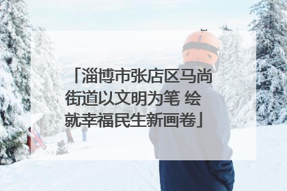 淄博市张店区马尚街道以文明为笔 绘就幸福民生新画卷
