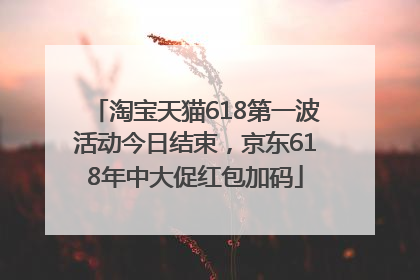 淘宝天猫618第一波活动今日结束，京东618年中大促红包加码