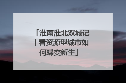 淮南淮北双城记丨看资源型城市如何蝶变新生
