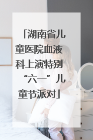 湖南省儿童医院血液科上演特别“六一”儿童节派对