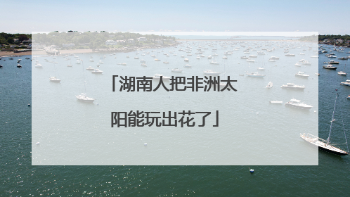 湖南人把非洲太阳能玩出花了