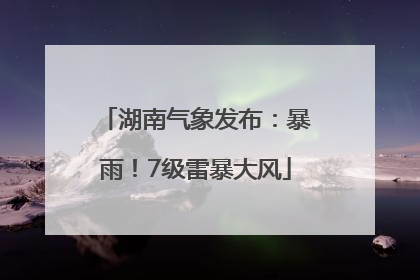 湖南气象发布：暴雨！7级雷暴大风