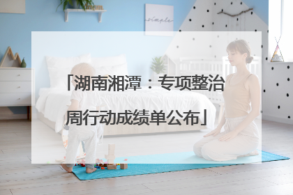 湖南湘潭：专项整治周行动成绩单公布