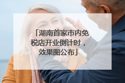 湖南首家市内免税店开业倒计时，效果图公布