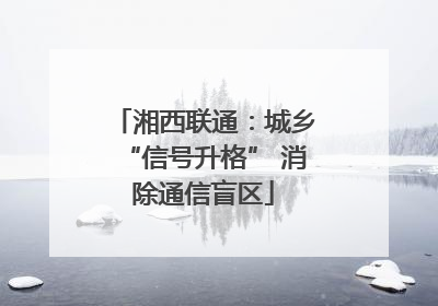 湘西联通：城乡“信号升格” 消除通信盲区