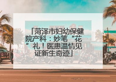 菏泽市妇幼保健院产科：妙笔“花”礼！医患温情见证新生奇迹