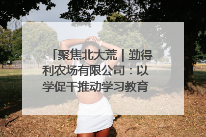 聚焦北大荒｜勤得利农场有限公司：以学促干推动学习教育“升温提速”